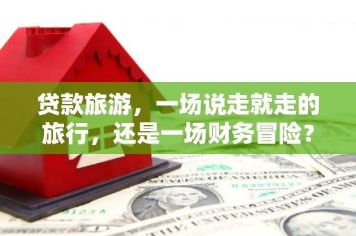 罗定贷款旅游，一场说走就走的旅行，还是一场财务冒险？
