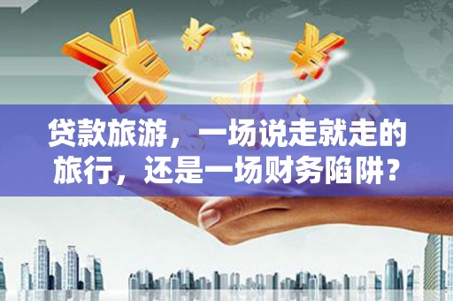 罗定贷款旅游，一场说走就走的旅行，还是一场财务陷阱？