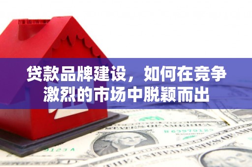 罗定贷款品牌建设，如何在竞争激烈的市场中脱颖而出