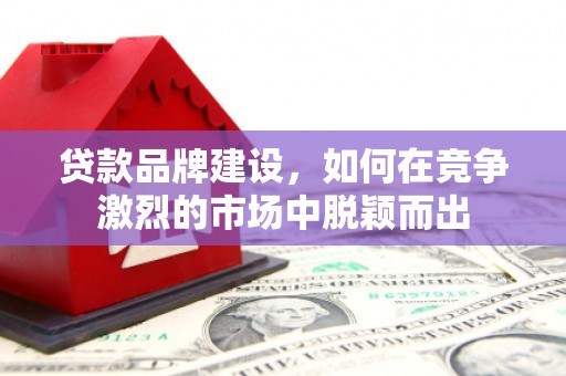 罗定贷款品牌建设，如何在竞争激烈的市场中脱颖而出