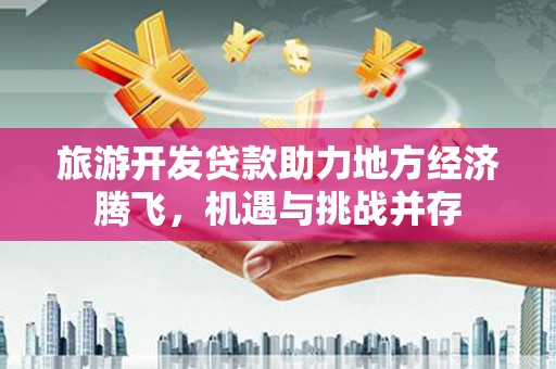 罗定旅游开发贷款助力地方经济腾飞，机遇与挑战并存