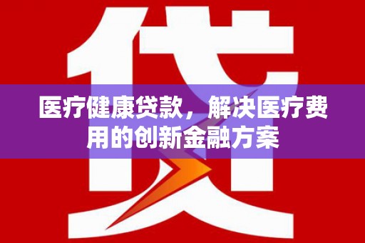 罗定医疗健康贷款，解决医疗费用的创新金融方案