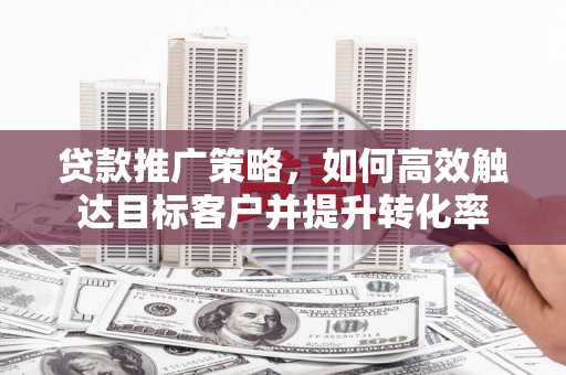罗定贷款推广策略，如何高效触达目标客户并提升转化率