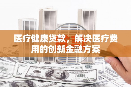 罗定医疗健康贷款，解决医疗费用的创新金融方案