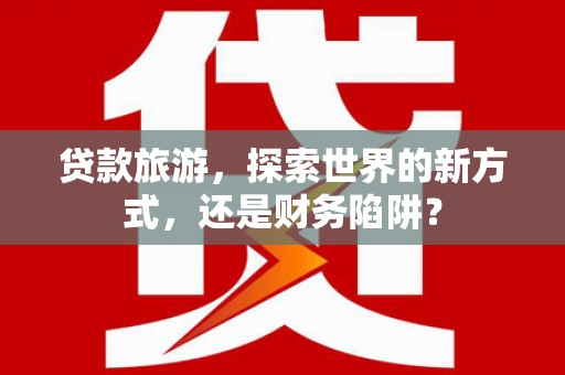 罗定贷款旅游，探索世界的新方式，还是财务陷阱？