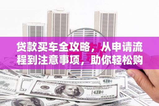罗定贷款买车全攻略，从申请流程到注意事项，助你轻松购车